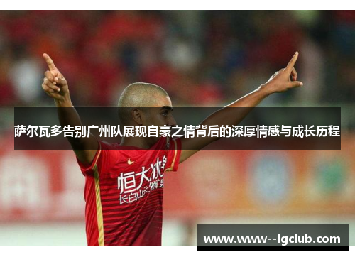 萨尔瓦多告别广州队展现自豪之情背后的深厚情感与成长历程 萨尔瓦多告别广州队展现自豪之情背后的深厚情感与成长历程