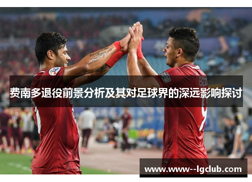 费南多退役前景分析及其对足球界的深远影响探讨 费南多退役前景分析及其对足球界的深远影响探讨