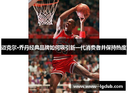 迈克尔·乔丹经典品牌如何吸引新一代消费者并保持热度 迈克尔·乔丹经典品牌如何吸引新一代消费者并保持热度