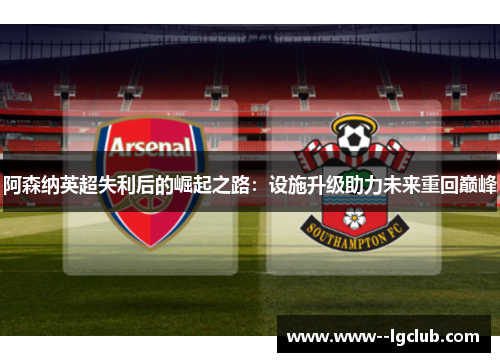 阿森纳英超失利后的崛起之路:设施升级助力未来重回巅峰 阿森纳英超失利后的崛起之路:设施升级助力未来重回巅峰