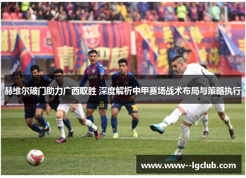 赫维尔破门助力广西取胜 深度解析中甲赛场战术布局与策略执行 赫维尔破门助力广西取胜 深度解析中甲赛场战术布局与策略执行