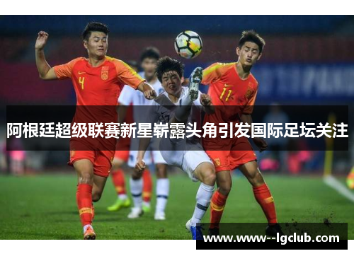 阿根廷超级联赛新星崭露头角引发国际足坛关注 阿根廷超级联赛新星崭露头角引发国际足坛关注