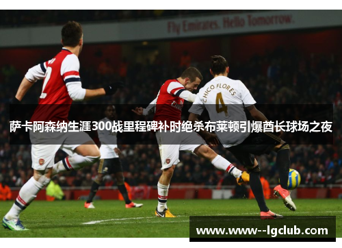 萨卡阿森纳生涯300战里程碑补时绝杀布莱顿引爆酋长球场之夜